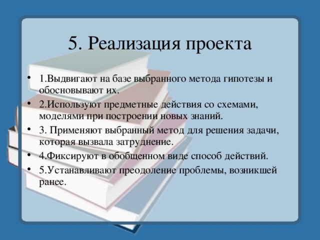 5. Реализация проекта 1.Выдвигают на базе выбранного метода гипотезы и обосновывают их. 2.Используют предметные действия со схемами, моделями при построении новых знаний. 3. Применяют выбранный метод для решения задачи, которая вызвала затруднение. 4.Фиксируют в обобщенном виде способ действий. 5.Устанавливают преодоление проблемы, возникшей ранее. 