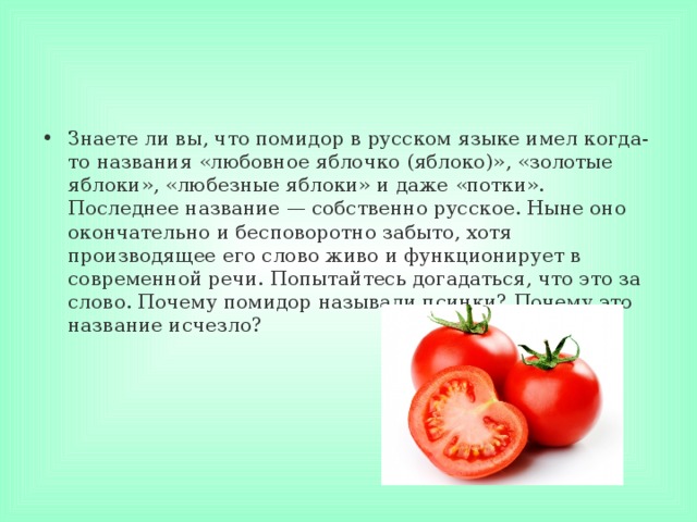 Знаете ли вы, что помидор в русском языке имел когда-то названия «любовное яблочко (яблоко)», «золотые яблоки», «любезные яблоки» и даже «потки». Последнее название — собственно русское. Ныне оно окончательно и бесповоротно забыто, хотя производящее его слово живо и функционирует в современной речи. Попытайтесь догадаться, что это за слово. Почему помидор называли псинки? Почему это название исчезло? 