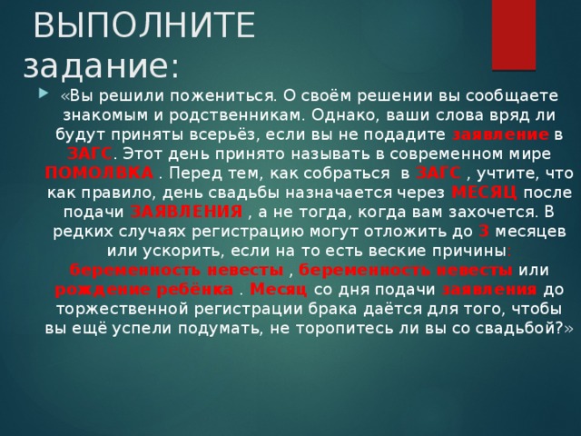  ВЫПОЛНИТЕ задание: «Вы решили пожениться. О своём решении вы сообщаете знакомым и родственникам. Однако, ваши слова вряд ли будут приняты всерьёз, если вы не подадите заявление в ЗАГС . Этот день принято называть в современном мире ПОМОЛВКА . Перед тем, как собраться в ЗАГС , учтите, что как правило, день свадьбы назначается через МЕСЯЦ после подачи ЗАЯВЛЕНИЯ , а не тогда, когда вам захочется. В редких случаях регистрацию могут отложить до 3 месяцев или ускорить, если на то есть веские причины : беременность невесты  , беременность невесты или рождение ребёнка  . Месяц  со дня подачи заявления до торжественной регистрации брака даётся для того, чтобы вы ещё успели подумать, не торопитесь ли вы со свадьбой?» 