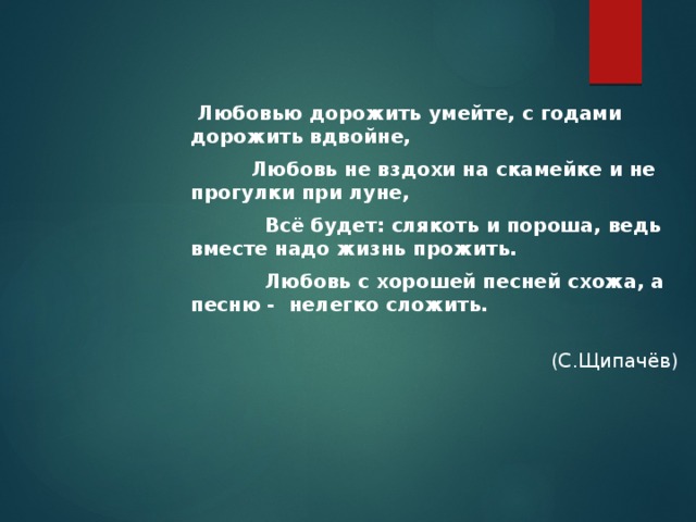  Любовью дорожить умейте, с годами дорожить вдвойне,  Любовь не вздохи на скамейке и не прогулки при луне,  Всё будет: слякоть и пороша, ведь вместе надо жизнь прожить.  Любовь с хорошей песней схожа, а песню - нелегко сложить.  (С.Щипачёв) 