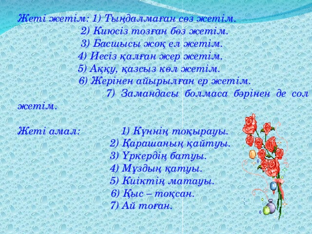 Жеті жетім: 1) Тыңдалмаған сөз жетім.   2) Киюсіз тозған бөз жетім.   3) Басшысы жоқ ел жетім.   4) Иесіз қалған жер жетім.   5) Аққу, қазсыз көл жетім.  6) Жерінен айырылған ер жетім.   7) Замандасы болмаса бәрінен де сол жетім.  Жеті амал: 1) Күннің тоқырауы.   2) Қарашаның қайтуы.   3) Үркердің батуы.   4) Мұздың қатуы.   5) Киіктің матауы.  6) Қыс – тоқсан.   7) Ай тоған.