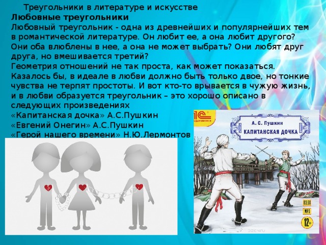 Треугольники в литературе и искусстве Любовные треугольники Любовный треугольник - одна из древнейших и популярнейших тем в романтической литературе. Он любит ее, а она любит другого? Они оба влюблены в нее, а она не может выбрать? Они любят друг друга, но вмешивается третий? Геометрия отношений не так проста, как может показаться. Казалось бы, в идеале в любви должно быть только двое, но тонкие чувства не терпят простоты. И вот кто-то врывается в чужую жизнь, и в любви образуется треугольник – это хорошо описано в следующих произведениях «Капитанская дочка» А.С.Пушкин «Евгений Онегин» А.С.Пушкин «Герой нашего времени» Н.Ю.Лермонтов 