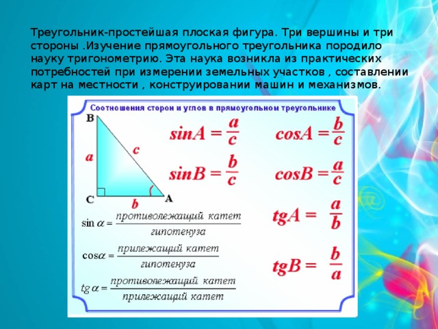 Треугольник-простейшая плоская фигура. Три вершины и три стороны .Изучение прямоугольного треугольника породило науку тригонометрию. Эта наука возникла из практических потребностей при измерении земельных участков , составлении карт на местности , конструировании машин и механизмов. 