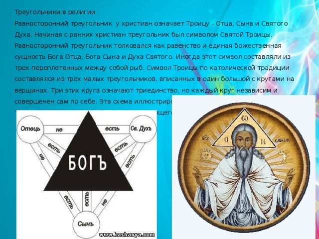 Треугольники в религии . Равносторонний треугольник у христиан означает Троицу - Отца, Сына и Святого Духа. Начиная с ранних христиан треугольник был символом Святой Троицы. Равносторонний треугольник толковался как равенство и единая божественная сущность Бога Отца, Бога Сына и Духа Святого. Иногда этот символ составляли из трех переплетенных между собой рыб. Символ Троицы по католической традиции составлялся из трех малых треугольников, вписанных в один большой с кругами на вершинах. Три этих круга означают триединство, но каждый круг независим и совершенен сам по себе. Эта схема иллюстрировала принцип триединства и вместе с тем индивидуальности каждого составляющего Святой Троицы. 