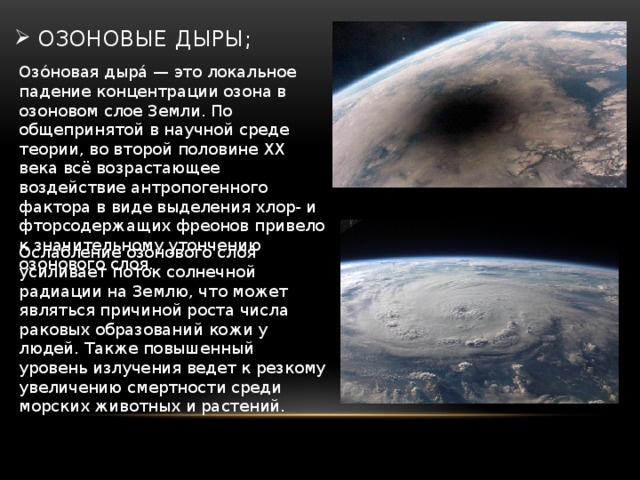 озоновые дыры; Озо́новая дыра́ — это локальное падение концентрации озона в озоновом слое Земли. По общепринятой в научной среде теории, во второй половине XX века всё возрастающее воздействие антропогенного фактора в виде выделения хлор- и фторсодержащих фреонов привело к значительному утончению озонового слоя.  Ослабление озонового слоя усиливает поток солнечной радиации на Землю, что может являться причиной роста числа раковых образований кожи у людей. Также повышенный уровень излучения ведет к резкому увеличению смертности среди морских животных и растений. 