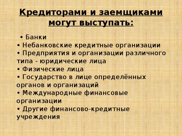 Кредиторами и заемщиками могут выступать: • Банки  • Небанковские кредитные организации  • Предприятия и организации различного типа - юридические лица  • Физические лица  • Государство в лице определённых органов и организаций  • Международные финансовые организации  • Другие финансово-кредитные учреждения 