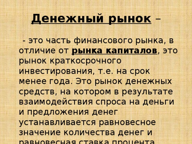 Денежный рынок  –  - это часть финансового рынка, в отличие от рынка капиталов , это рынок краткосрочного инвестирования, т.е. на срок менее года. Это рынок денежных средств, на котором в результате взаимодействия спроса на деньги и предложения денег устанавливается равновесное значение количества денег и равновесная ставка процента. 