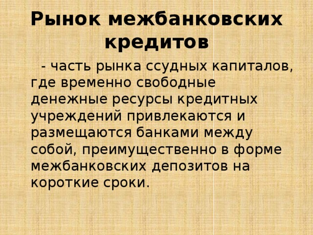 Рынок межбанковских кредитов  - часть рынка ссудных капиталов, где временно свободные денежные ресурсы кредитных учреждений привлекаются и размещаются банками между собой, преимущественно в форме межбанковских депозитов на короткие сроки. 