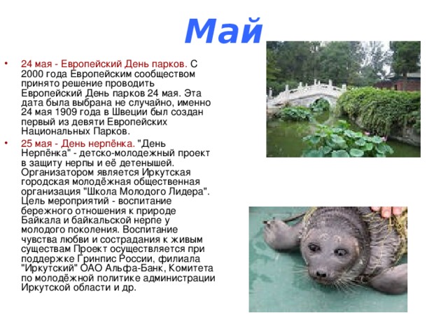 Май 24 мая - Европейский День парков. С 2000 года Европейским сообществом принято решение проводить Европейский День парков 24 мая. Эта дата была выбрана не случайно, именно 24 мая 1909 года в Швеции был создан первый из девяти Европейских Национальных Парков. 25 мая - День нерпёнка. 