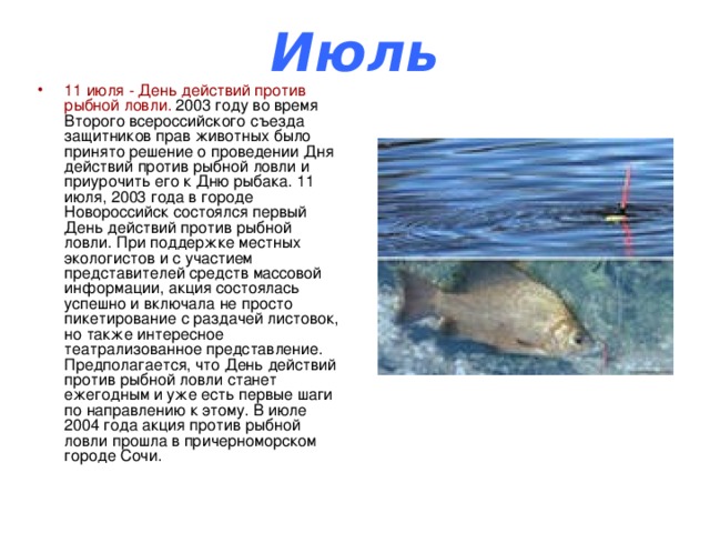 Июль 11 июля - День действий против рыбной ловли. 2003 году во время Второго всероссийского съезда защитников прав животных было принято решение о проведении Дня действий против рыбной ловли и приурочить его к Дню рыбака. 11 июля, 2003 года в городе Новороссийск состоялся первый День действий против рыбной ловли. При поддержке местных экологистов и с участием представителей средств массовой информации, акция состоялась успешно и включала не просто пикетирование с раздачей листовок, но также интересное театрализованное представление. Предполагается, что День действий против рыбной ловли станет ежегодным и уже есть первые шаги по направлению к этому. В июле 2004 года акция против рыбной ловли прошла в причерноморском городе Сочи. 