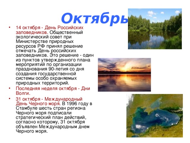 Октябрь 14 октября - День Российских заповедников. Общественный экологический совет при Министерстве природных ресурсов РФ принял решение отмечать День российских заповедников. Это решение - один из пунктов утвержденного плана мероприятий по организации празднования 90-летия со дня создания государственной системы особо охраняемых природных территорий. Последняя неделя октября - Дни Волги. 31 октября - Международный День Черного моря. В 1996 году в Стамбуле шесть стран региона Черного моря подписали стратегический план действий, согласно которому, 31 октября объявлен Международным днем Черного моря. 