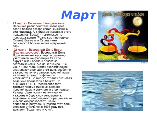 Март 21 марта - Весеннее Равноденствие . Весеннее равноденствие возвещает собой полное возвращение жизненных сил природы. Английское название этого праздника (Easter) - тевтонское по происхождению [Равно как и немецкое Ostern]. Eostre или Ostara - имя германской богини весны и утренней зари.  22 марта - Всемирный День Воды (Водных ресурсов). Всемирный День Воды отмечает весь мир по решению участников конференции ООН по окружающей среде и развитию, состоявшейся в Рио-де-Жанейро 3-14 июня 1992 года. В ряду экологических знаменательных дат этот день особенно важен, поскольку запасы пресной воды на планете катастрофически истощаются. Во многих странах питьевая вода уже продается в банках. По оценкам ЮНЕП, Россия обладает третьей частью мировых запасов пресной воды и уступает в этом только Канаде. День воды - напоминание каждому о бережном отношении к водоемам, о необходимости рационально и экономно расходовать наши природные ресурсы. В России этот день впервые отмечался в 1995 году под девизом 