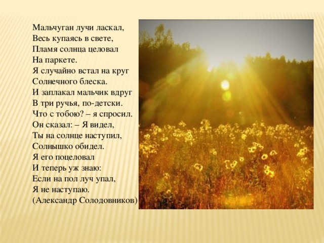 Мальчуган лучи ласкал, Весь купаясь в свете, Пламя солнца целовал На паркете. Я случайно встал на круг Солнечного блеска. И заплакал мальчик вдруг В три ручья, по-детски. Что с тобою? – я спросил. Он сказал: – Я видел, Ты на солнце наступил, Солнышко обидел. Я его поцеловал И теперь уж знаю: Если на пол луч упал, Я не наступаю. (Александр Солодовников) 