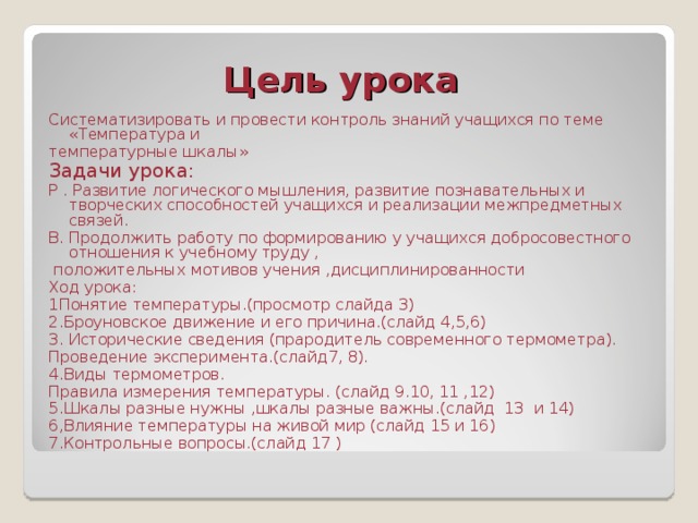  Цель урока Систематизировать и провести контроль знаний учащихся по теме «Температура и температурные шкалы» Задачи урока: Р . Развитие логического мышления, развитие познавательных и творческих способностей учащихся и реализации межпредметных связей. В. Продолжить работу по формированию у учащихся добросовестного отношения к учебному труду ,  положительных мотивов учения ,дисциплинированности Ход урока: 1Понятие температуры.(просмотр слайда 3) 2.Броуновское движение и его причина.(слайд 4,5,6) 3. Исторические сведения (прародитель современного термометра). Проведение эксперимента.(слайд7, 8). 4.Виды термометров. Правила измерения температуры. (слайд 9.10, 11 ,12) 5.Шкалы разные нужны ,шкалы разные важны.(слайд 13 и 14) 6,Влияние температуры на живой мир (слайд 15 и 16) 7.Контрольные вопросы.(слайд 17 ) 