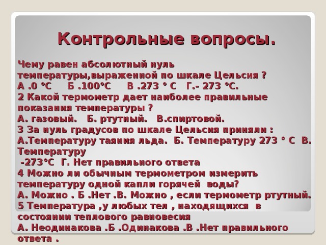  Контрольные вопросы.   Чему равен абсолютный нуль температуры,выраженной по шкале Цельсия ?  А .0 °С Б .100°С В .273 ° С Г.- 273 °С.  2 Какой термометр дает наиболее правильные показания температуры ?  А. газовый. Б. ртутный. В.спиртовой.  3 За нуль градусов по шкале Цельсия приняли :  А.Температуру таяния льда. Б. Температуру 273 ° С В. Температуру  -273°С Г. Нет правильного ответа  4 Можно ли обычным термометром измерить температуру одной капли горячей воды?  А. Можно . Б .Нет .В. Можно , если термометр ртутный.  5 Температура ,у любых тел , находящихся в состоянии теплового равновесия  А. Неодинакова .Б .Одинакова .В .Нет правильного ответа . 