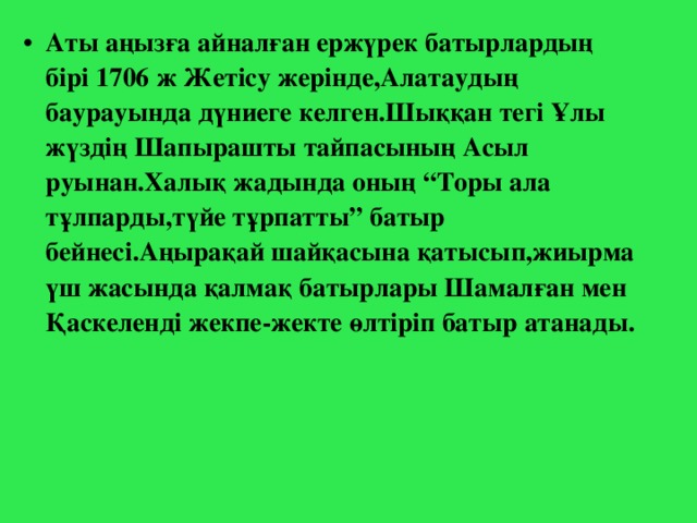 Аты аңызға айналған ержүрек батырлардың бірі 1706 ж Жетісу жерінде,Алатаудың баурауында дүниеге келген.Шыққан тегі Ұлы жүздің Шапырашты тайпасының Асыл руынан.Халық жадында оның “Торы ала тұлпарды,түйе тұрпатты” батыр бейнесі.Аңырақай шайқасына қатысып,жиырма үш жасында қалмақ батырлары Шамалған мен Қаскеленді жекпе-жекте өлтіріп батыр атанады.  