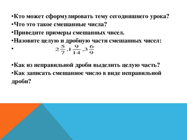 Кто может сформулировать тему сегодняшнего урока? Что это такое смешанные числа? Приведите примеры смешанных чисел. Назовите целую и дробную части смешанных чисел:   Как из неправильной дроби выделить целую часть? Как записать смешанное число в виде неправильной дроби? 