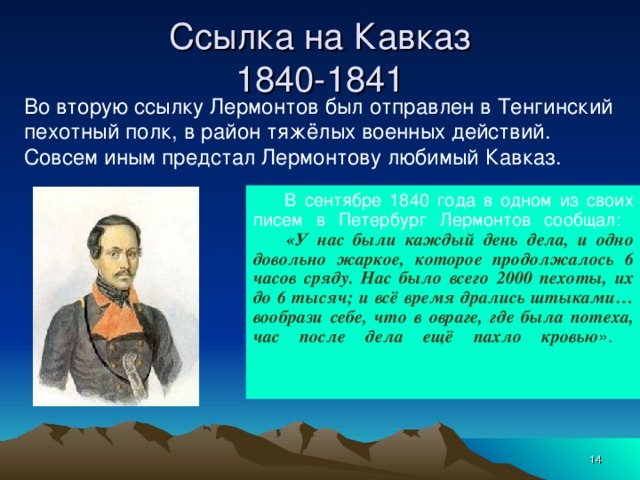 Ссылка на Кавказ  1840-1841 Во вторую ссылку Лермонтов был отправлен в Тенгинский пехотный полк, в район тяжёлых военных действий. Совсем иным предстал Лермонтову любимый Кавказ.         В сентябре 1840 года в одном из своих писем в Петербург Лермонтов сообщал:        «У нас были каждый день дела, и одно довольно жаркое, которое продолжалось 6 часов сряду. Нас было всего 2000 пехоты, их до 6 тысяч; и всё время дрались штыками… вообрази себе, что в овраге, где была потеха, час после дела ещё пахло кровью ».    