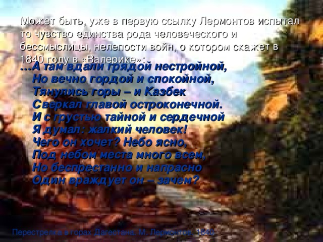 Может быть, уже в первую ссылку Лермонтов испытал то чувство единства рода человеческого и бессмыслицы, нелепости войн, о котором скажет в 1840 году в «Валерике»:   … А там вдали грядой нестройной,  Но вечно гордой и спокойной,  Тянулись горы – и Казбек  Сверкал главой остроконечной.  И с грустью тайной и сердечной  Я думал: жалкий человек!  Чего он хочет? Небо ясно,  Под небом места много всем,  Но беспрестанно и напрасно  Один враждует он – зачем?   Перестрелка в горах Дагестана. М. Лермонтов. 1840 