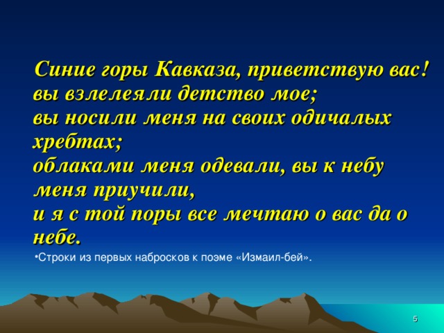 Синие горы Кавказа, приветствую вас!  вы взлелеяли детство мое;  вы носили меня на своих одичалых хребтах;  облаками меня одевали, вы к небу меня приучили,  и я с той поры все мечтаю о вас да о небе. Строки из первых набросков к поэме «Измаил-бей».  