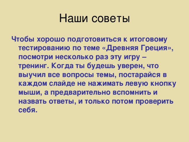 Наши советы Чтобы хорошо подготовиться к итоговому тестированию по теме «Древняя Греция», посмотри несколько раз эту игру – тренинг. Когда ты будешь уверен, что выучил все вопросы темы, постарайся в каждом слайде не нажимать левую кнопку мыши, а предварительно вспомнить и назвать ответы, и только потом проверить себя.  