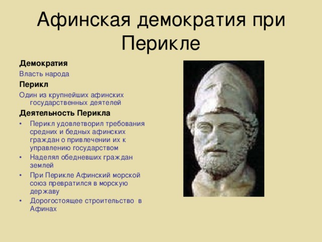 Афинская демократия при Перикле Демократия Власть народа Перикл Один из крупнейших афинских государственных деятелей Деятельность Перикла Перикл удовлетворил требования средних и бедных афинских граждан о привлечении их к управлению государством Наделял обедневших граждан землей При Перикле Афинский морской союз превратился в морскую державу Дорогостоящее строительство в Афинах 