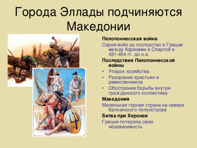 Города Эллады подчиняются Македонии Пелопоннесская война Серия войн за господство в Греции между Афинами и Спартой в 431-404 гг. до н.э. Последствия Пелопоннесской войны Упадок хозяйства Разорение крестьян и ремесленников Обострение борьбы внутри гражданского коллектива Македония Маленькая горная страна на севере Балканского полуострова Битва при Херонеи Греция потеряла свою независимость 