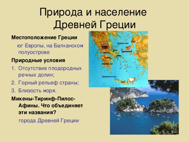 Природа и население  Древней Греции Местоположение Греции  юг Европы, на Балканском полуострове Природные условия Отсутствие плодородных речных долин; Горный рельеф страны; Близость моря. Микены-Тиринф-Пилос-Афины. Что объединяет эти названия?  города Древней Греции  