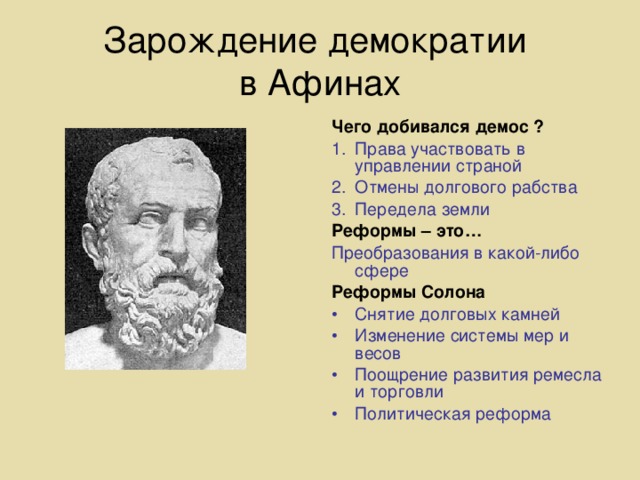 Зарождение демократии  в Афинах Чего добивался демос ? Права участвовать в управлении страной Отмены долгового рабства Передела земли Реформы – это… Преобразования в какой-либо сфере Реформы Солона Снятие долговых камней Изменение системы мер и весов Поощрение развития ремесла и торговли Политическая реформа 