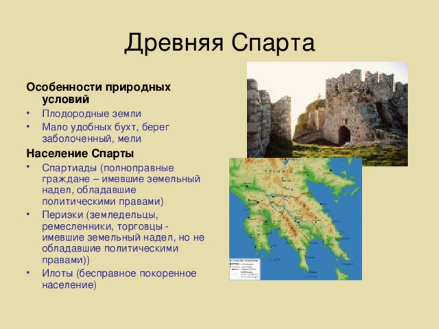Древняя Спарта Особенности природных условий Плодородные земли Мало удобных бухт, берег заболоченный, мели Население Спарты Спартиады (полноправные граждане – имевшие земельный надел, обладавшие политическими правами) Периэки (земледельцы, ремесленники, торговцы - имевшие земельный надел, но не обладавшие политическими правами)) Илоты (бесправное покоренное население)  