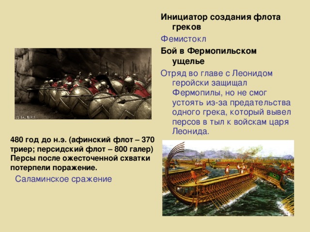 Инициатор создания флота греков Фемистокл Бой в Фермопильском ущелье Отряд во главе с Леонидом геройски защищал Фермопилы, но не смог устоять из-за предательства одного грека, который вывел персов в тыл к войскам царя Леонида. 480 год до н.э. (афинский флот – 370 триер; персидский флот – 800 галер) Персы после ожесточенной схватки потерпели поражение. Саламинское сражение   