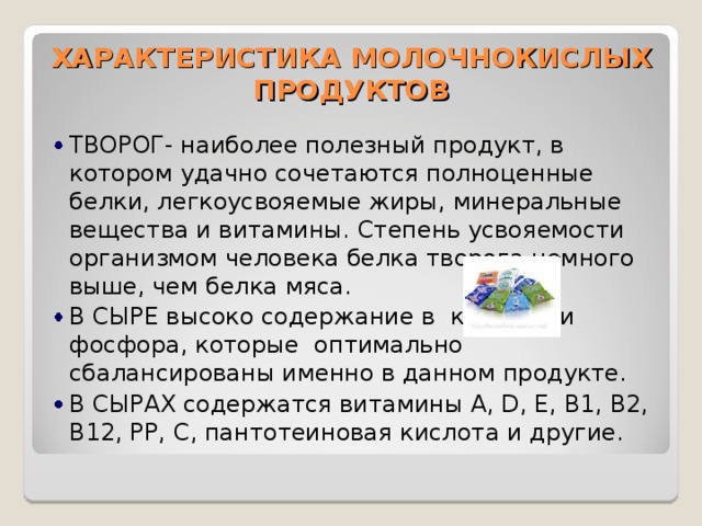 ХАРАКТЕРИСТИКА МОЛОЧНОКИСЛЫХ ПРОДУКТОВ ТВОРОГ- наиболее полезный продукт, в котором удачно сочетаются полноценные белки, легкоусвояемые жиры, минеральные вещества и витамины. Степень усвояемости организмом человека белка творога немного выше, чем белка мяса. В СЫРЕ высоко содержание в кальция и фосфора, которые оптимально сбалансированы именно в данном продукте. В СЫРАХ содержатся витамины A, D, E, B1, B2, B12, PP, C, пантотеиновая кислота и другие. 