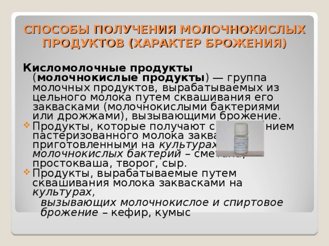 СПОСОБЫ ПОЛУЧЕНИЯ МОЛОЧНОКИСЛЫХ ПРОДУКТОВ (ХАРАКТЕР БРОЖЕНИЯ) Кисломолочные продукты ( молочнокислые продукты ) — группа молочных продуктов,  вырабатываемых из цельного молока путем сквашивания его заквасками (молочнокислыми бактериями или дрожжами), вызывающими брожение. Продукты, которые получают сквашиванием пастеризованного молока заквасками, приготовленными на культурах молочнокислых бактерий – сметана, простокваша, творог, сыр. Продукты, вырабатываемые путем сквашивания молока заквасками на культурах,  вызывающих молочнокислое и спиртовое  брожение – кефир, кумыс 