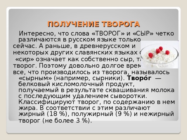 ПОЛУЧЕНИЕ ТВОРОГА  Интересно, что слова «ТВОРОГ» и «СЫР» четко различаются в русском языке только сейчас. А раньше, в древнерусском и некоторых других славянских языках слово  «сир» означает как собственно сыр, так и творог. Поэтому довольно долгое время все, что производилось из творога, называлось «сырным» (например, сырники). Творо́г  —белковый кисломолочный продукт, получаемый в результате сквашивания молока с последующим удалением сыворотки. Классифицируют творог, по содержанию в нем жира. В соответствии с этим различают жирный (18 %), полужирный (9 %) и нежирный творог (не более 3 %).  