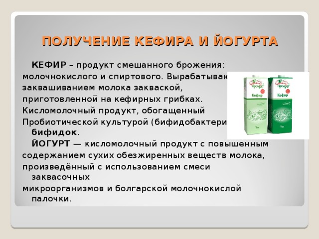 ПОЛУЧЕНИЕ КЕФИРА И ЙОГУРТА  КЕФИР – продукт смешанного брожения: молочнокислого и спиртового. Вырабатывают его заквашиванием молока закваской, приготовленной на кефирных грибках. Кисломолочный продукт, обогащенный Пробиотической культурой (бифидобактериями)— бифидок .  ЙОГУРТ — кисломолочный продукт с повышенным содержанием сухих обезжиренных веществ молока, произведённый с использованием смеси заквасочных микроорганизмов и болгарской молочнокислой палочки. 