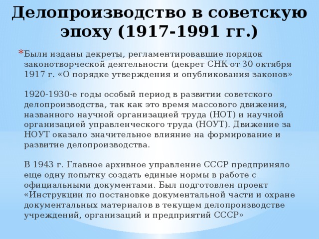 Делопроизводство в советскую эпоху (1917-1991 гг.) Были изданы декреты, регламентировавшие порядок законотворческой деятельности (декрет СНК от 30 октября 1917 г. «О порядке утверждения и опубликования законов»   1920-1930-е годы особый период в развитии советского делопроизводства, так как это время массового движения, названного научной организацией труда (НОТ) и научной организацией управленческого труда (НОУТ). Движение за НОУТ оказало значительное влияние на формирование и развитие делопроизводства.   В 1943 г. Главное архивное управление СССР предприняло еще одну попытку создать единые нормы в работе с официальными документами. Был подготовлен проект «Инструкции по постановке документальной части и охране документальных материалов в текущем делопроизводстве учреждений, организаций и предприятий СССР» 