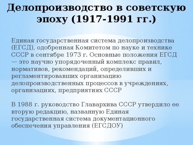 Делопроизводство в советскую эпоху (1917-1991 гг.)  Единая государственная система делопроизводства (ЕГСД), одобренная Комитетом по науке и технике СССР в сентябре 1973 г. Основные положения ЕГСД — это научно упорядоченный комплекс правил, нормативов, рекомендаций, определивших и регламентировавших организацию делопроизводственных процессов в учреждениях, организациях, предприятиях СССР   В 1988 г. руководство Главархива СССР утвердило ее вторую редакцию, названную Единая государственная система документационного обеспечения управления (ЕГСДОУ) 