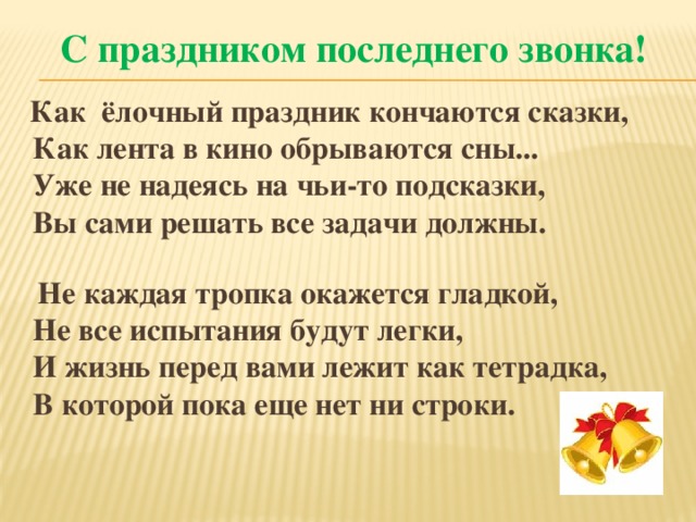 С праздником последнего звонка!  Как ёлочный праздник кончаются сказки,  Как лента в кино обрываются сны...  Уже не надеясь на чьи-то подсказки,  Вы сами решать все задачи должны.   Не каждая тропка окажется гладкой,  Не все испытания будут легки,  И жизнь перед вами лежит как тетрадка,  В которой пока еще нет ни строки.