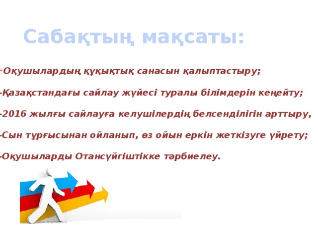 Сабақтың мақсаты: - Оқушылардың құқықтық санасын қалыптастыру;  -Қазақстандағы сайлау жүйесі туралы білімдерін кеңейту;  -2016 жылғы сайлауға келушілердің белсенділігін арттыру,  -Сын тұрғысынан ойланып, өз ойын еркін жеткізуге үйрету;  -Оқушыларды Отансүйгіштікке тәрбиелеу. 