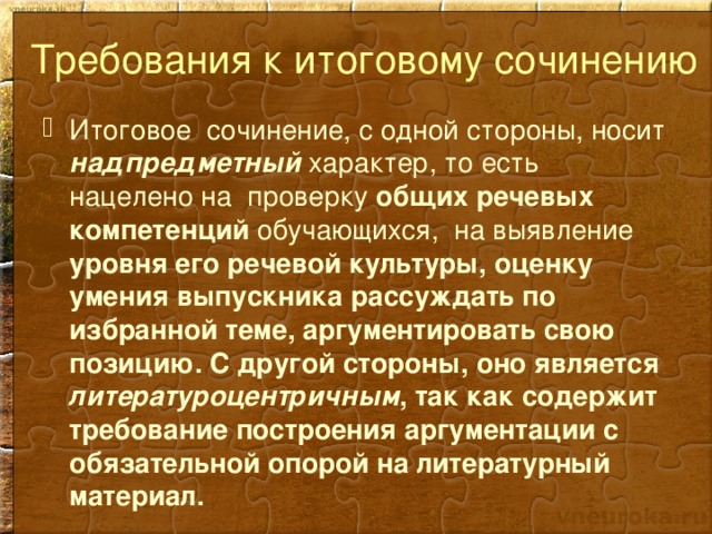 Требования к итоговому сочинению Итоговое сочинение, с одной стороны, носит надпредметный характер, то есть нацелено на проверку общих речевых компетенций обучающихся, на выявление уровня его речевой культуры, оценку умения выпускника рассуждать по избранной теме, аргументировать свою позицию. С другой стороны, оно является литературоцентричным , так как содержит требование построения аргументации с обязательной опорой на литературный материал. 