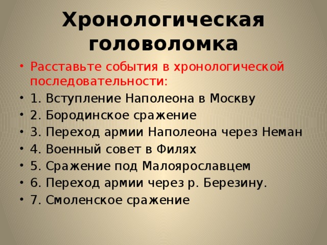 Хронологическая головоломка Расставьте события в хронологической последовательности: 1. Вступление Наполеона в Москву 2. Бородинское сражение 3. Переход армии Наполеона через Неман 4. Военный совет в Филях 5. Сражение под Малоярославцем 6. Переход армии через р. Березину. 7. Смоленское сражение 