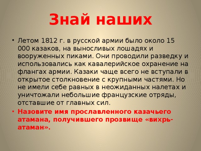 Знай наших Летом 1812 г. в русской армии было около 15 000 казаков, на выносливых лошадях и вооруженных пиками. Они проводили разведку и использовались как кавалерийское охранение на флангах армии. Казаки чаще всего не вступали в открытое столкновение с крупными частями. Но не имели себе равных в неожиданных налетах и уничтожали небольшие французские отряды, отставшие от главных сил. Назовите имя прославленного казачьего атамана, получившего прозвище «вихрь-атаман». 