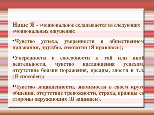Наше Я – эмоциональное складывается из следующих эмоциональных ощущений: Чувство успеха, уверенности в общественном признании, дружбы, симпатии (Я нравлюсь); Уверенности в способности к той или иной деятельности, чувство наслаждения успехом, отсутствие боязни поражения, досады, злости и т.л. (Я способен); Чувство защищенности, значимости в своем круге общения, отсутствие тревожности, страха, вражды со стороны окружающих (Я защищен).  