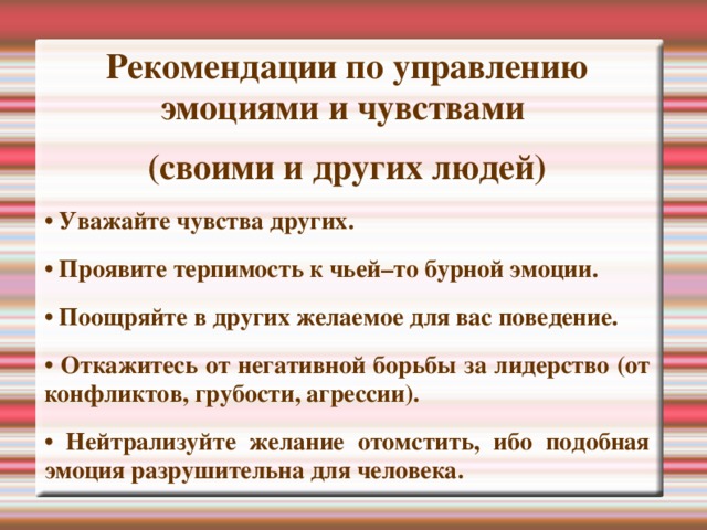 Рекомендации по управлению эмоциями и чувствами (своими и других людей) • Уважайте чувства других. • Проявите терпимость к чьей–то бурной эмоции. • Поощряйте в других желаемое для вас поведение. • Откажитесь от негативной борьбы за лидерство (от конфликтов, грубости, агрессии). • Нейтрализуйте желание отомстить, ибо подобная эмоция разрушительна для человека.  
