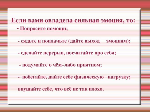 Если вами овладела сильная эмоция, то:  - Попросите помощи;   - сядьте и поплачьте (дайте выход эмоциям);   - сделайте перерыв, посчитайте про себя;   - подумайте о чём–либо приятном;   - побегайте, дайте себе физическую нагрузку;   внушайте себе, что всё не так плохо.   