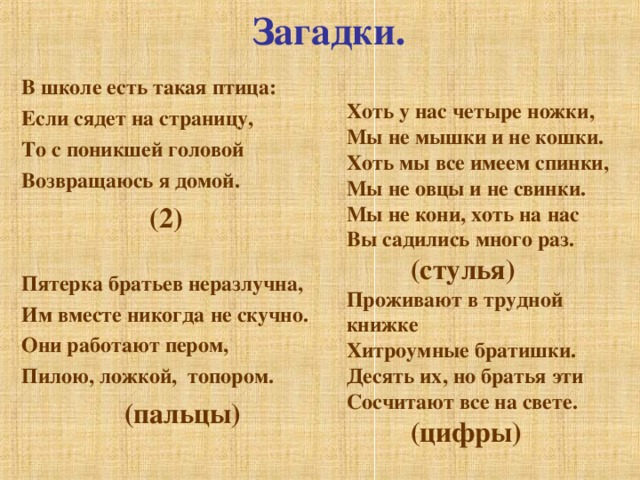 Загадки. В школе есть такая птица: Если сядет на страницу, То с поникшей головой Возвращаюсь я домой.   ( 2)  Пятерка братьев неразлучна, Им вместе никогда не скучно. Они работают пером, Пилою, ложкой, топором.  (пальцы)   Хоть у нас четыре ножки, Мы не мышки и не кошки. Хоть мы все имеем спинки, Мы не овцы и не свинки. Мы не кони, хоть на нас Вы садились много раз.  (стулья) Проживают в трудной книжке Хитроумные братишки. Десять их, но братья эти Сосчитают все на свете.  (цифры)    
