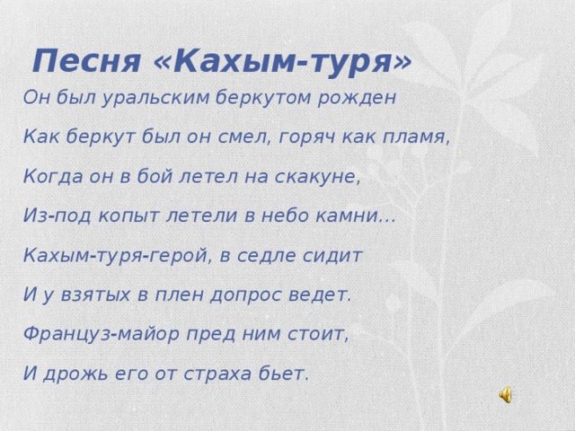 Песня «Кахым-туря» Он был уральским беркутом рожден Как беркут был он смел, горяч как пламя, Когда он в бой летел на скакуне, Из-под копыт летели в небо камни… Кахым-туря-герой, в седле сидит И у взятых в плен допрос ведет. Француз-майор пред ним стоит, И дрожь его от страха бьет.