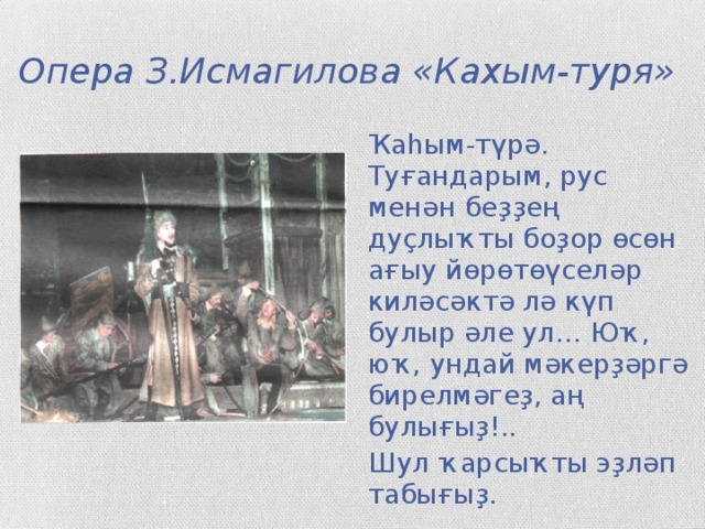 Опера З.Исмагилова «Кахым-туря» Ҡаһым-түрә. Туғандарым, рус менән беҙҙең дуҫлыҡты боҙор өсөн ағыу йөрөтөүселәр киләсәктә лә күп булыр әле ул… Юҡ, юҡ, ундай мәкерҙәргә бирелмәгеҙ, аң булығыҙ!.. Шул ҡарсыҡты эҙләп табығыҙ.