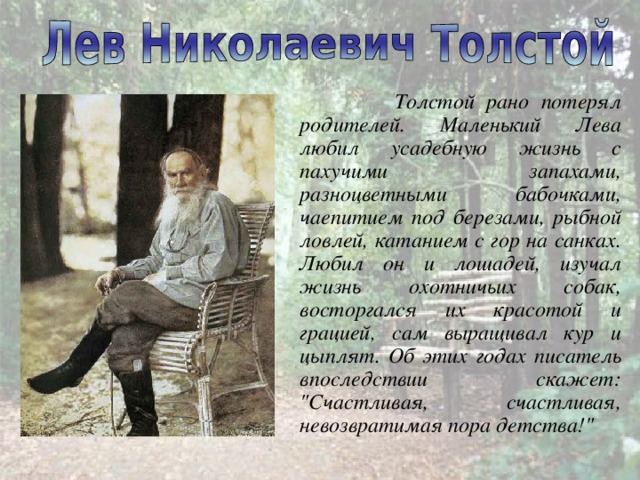  Толстой рано потерял родителей. Маленький Лева любил усадебную жизнь с пахучими запахами, разноцветными бабочками, чаепитием под березами, рыбной ловлей, катанием с гор на санках. Любил он и лошадей, изучал жизнь охотничьих собак, восторгался их красотой и грацией, сам выращивал кур и цыплят. Об этих годах писатель впоследствии скажет: 