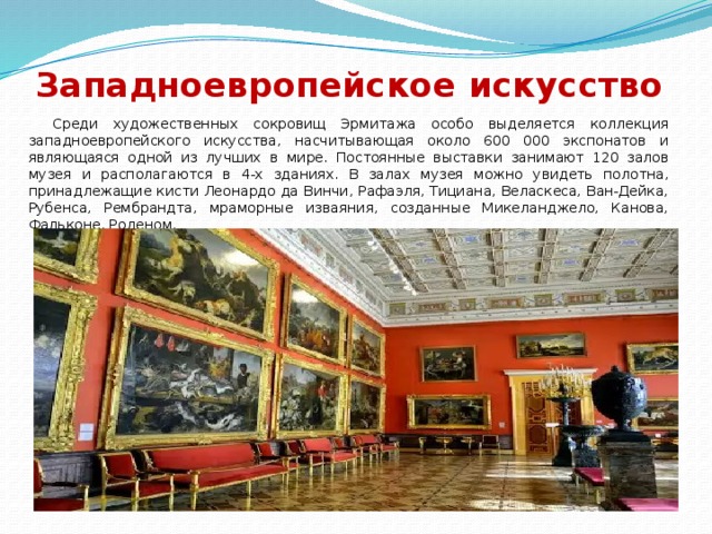 Западноевропейское искусство    Среди художественных сокровищ Эрмитажа особо выделяется коллекция западноевропейского искусства, насчитывающая около 600 000 экспонатов и являющаяся одной из лучших в мире. Постоянные выставки занимают 120 залов музея и располагаются в 4-х зданиях. В залах музея можно увидеть полотна, принадлежащие кисти Леонардо да Винчи, Рафаэля, Тициана, Веласкеса, Ван-Дейка, Рубенса, Рембрандта, мраморные изваяния, созданные Микеланджело, Канова, Фальконе, Роденом.  